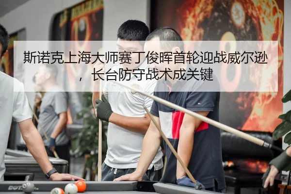 斯诺克上海大师赛丁俊晖首轮迎战威尔逊，长台防守战术成关键