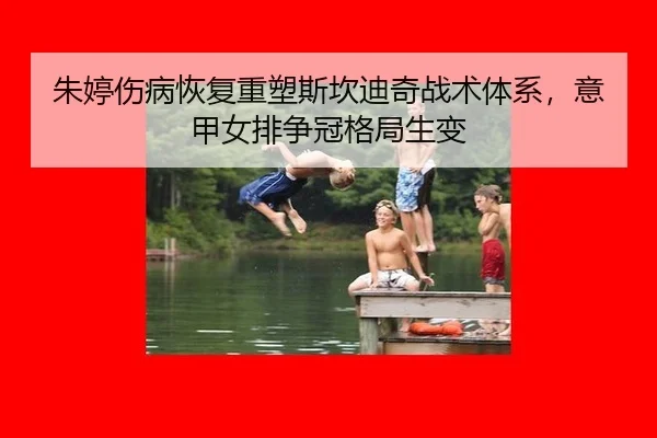 朱婷伤病恢复重塑斯坎迪奇战术体系，意甲女排争冠格局生变