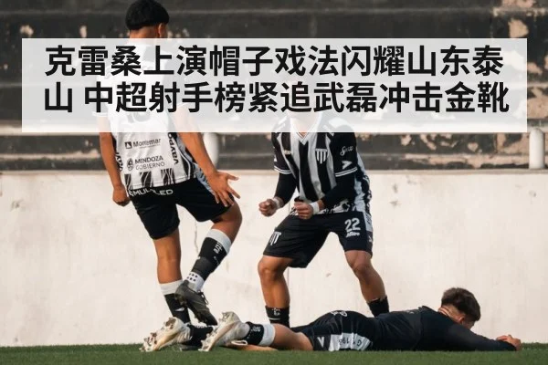 克雷桑上演帽子戏法闪耀山东泰山 中超射手榜紧追武磊冲击金靴